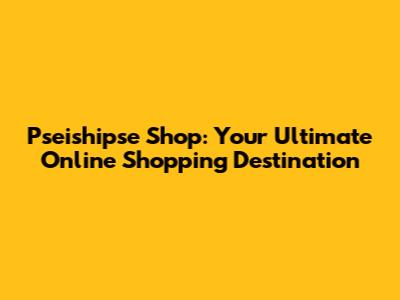 Pseishipse Shop: Your Ultimate Online Shopping Destination