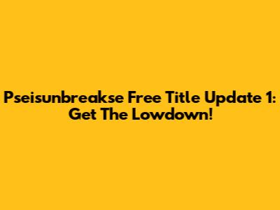 Pseisunbreakse Free Title Update 1: Get The Lowdown!