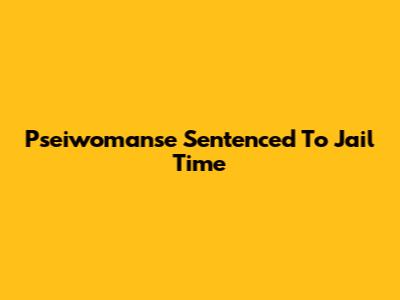 Pseiwomanse Sentenced To Jail Time