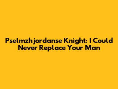 Pselmzhjordanse Knight: I Could Never Replace Your Man
