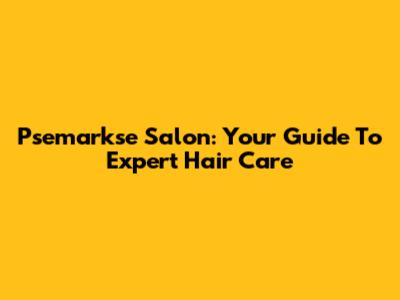 Psemarkse Salon: Your Guide To Expert Hair Care