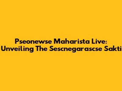 Pseonewse Maharista Live: Unveiling The Sescnegarascse Sakti