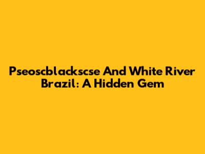 Pseoscblackscse And White River Brazil: A Hidden Gem