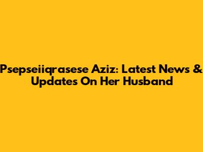 Psepseiiqrasese Aziz: Latest News & Updates On Her Husband