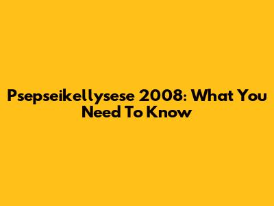 Psepseikellysese 2008: What You Need To Know