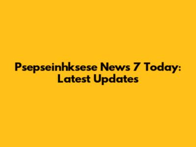 Psepseinhksese News 7 Today: Latest Updates