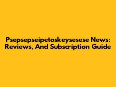 Psepsepseipetoskeysesese News: Reviews, And Subscription Guide