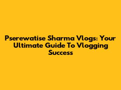 Pserewatise Sharma Vlogs: Your Ultimate Guide To Vlogging Success