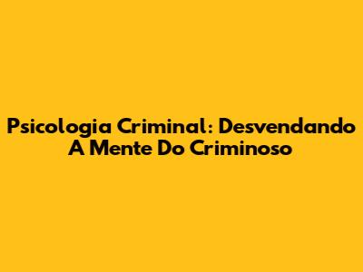 Psicologia Criminal: Desvendando A Mente Do Criminoso