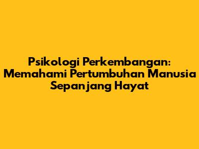 Psikologi Perkembangan: Memahami Pertumbuhan Manusia Sepanjang Hayat
