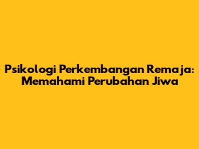 Psikologi Perkembangan Remaja: Memahami Perubahan Jiwa