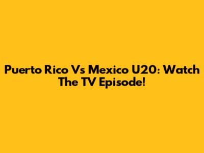 Puerto Rico Vs Mexico U20: Watch The TV Episode!