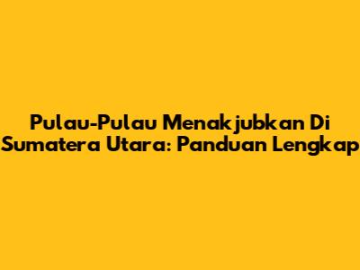 Pulau-Pulau Menakjubkan Di Sumatera Utara: Panduan Lengkap