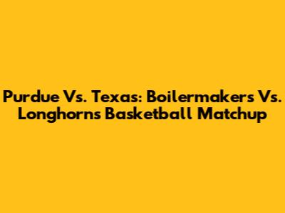 Purdue Vs. Texas: Boilermakers Vs. Longhorns Basketball Matchup