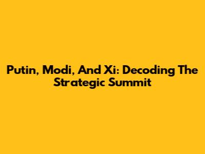 Putin, Modi, And Xi: Decoding The Strategic Summit