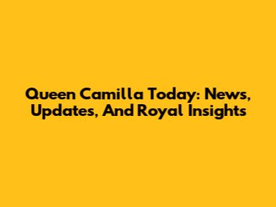 Queen Camilla Today: News, Updates, And Royal Insights