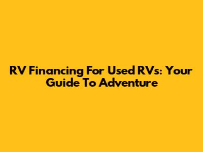 RV Financing For Used RVs: Your Guide To Adventure
