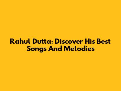 Rahul Dutta: Discover His Best Songs And Melodies