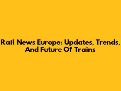 Rail News Europe: Updates, Trends, And Future Of Trains