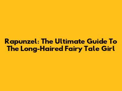 Rapunzel: The Ultimate Guide To The Long-Haired Fairy Tale Girl