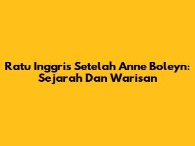 Ratu Inggris Setelah Anne Boleyn: Sejarah Dan Warisan