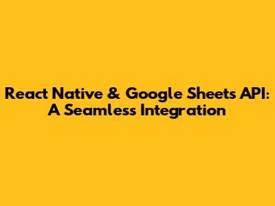 React Native & Google Sheets API: A Seamless Integration
