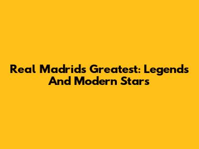 Real Madrid's Greatest: Legends And Modern Stars