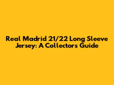 Real Madrid 21/22 Long Sleeve Jersey: A Collector's Guide