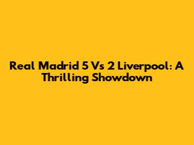 Real Madrid 5 Vs 2 Liverpool: A Thrilling Showdown