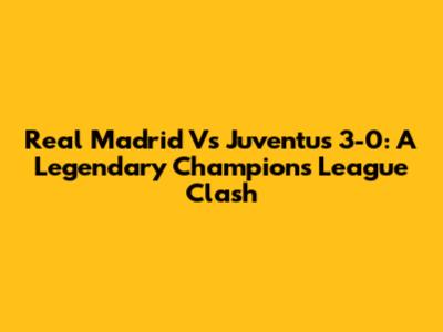 Real Madrid Vs Juventus 3-0: A Legendary Champions League Clash