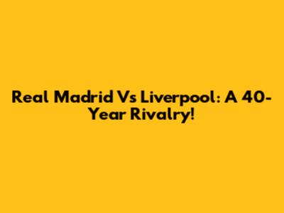 Real Madrid Vs Liverpool: A 40-Year Rivalry!