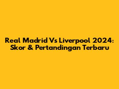 Real Madrid Vs Liverpool 2024: Skor & Pertandingan Terbaru