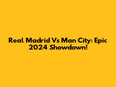 Real Madrid Vs Man City: Epic 2024 Showdown!