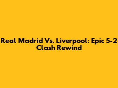 Real Madrid Vs. Liverpool: Epic 5-2 Clash Rewind