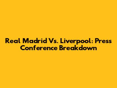 Real Madrid Vs. Liverpool: Press Conference Breakdown