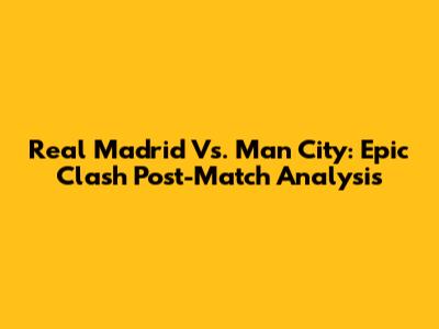 Real Madrid Vs. Man City: Epic Clash Post-Match Analysis