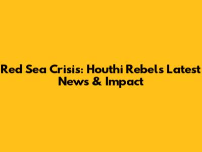 Red Sea Crisis: Houthi Rebels Latest News & Impact