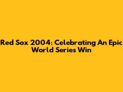 Red Sox 2004: Celebrating An Epic World Series Win