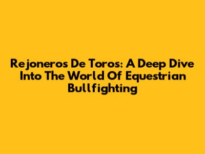 Rejoneros De Toros: A Deep Dive Into The World Of Equestrian Bullfighting
