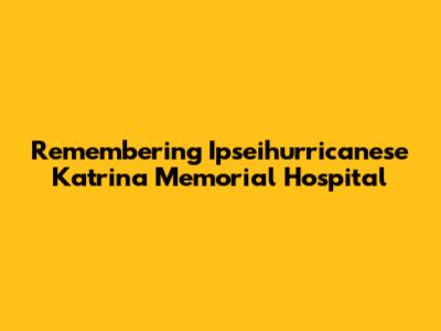 Remembering Ipseihurricanese Katrina Memorial Hospital
