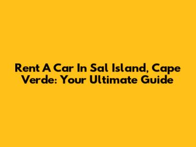 Rent A Car In Sal Island, Cape Verde: Your Ultimate Guide