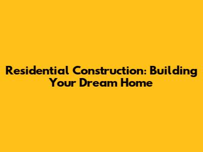 Residential Construction: Building Your Dream Home