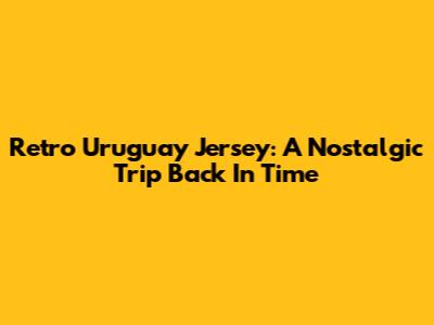 Retro Uruguay Jersey: A Nostalgic Trip Back In Time