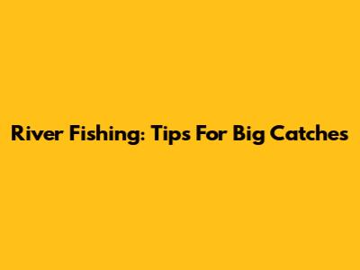 River Fishing: Tips For Big Catches