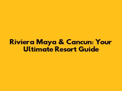 Riviera Maya & Cancun: Your Ultimate Resort Guide