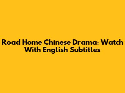 Road Home Chinese Drama: Watch With English Subtitles