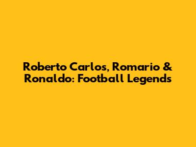 Roberto Carlos, Romario & Ronaldo: Football Legends