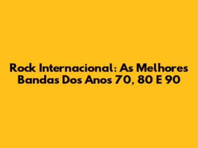 Rock Internacional: As Melhores Bandas Dos Anos 70, 80 E 90