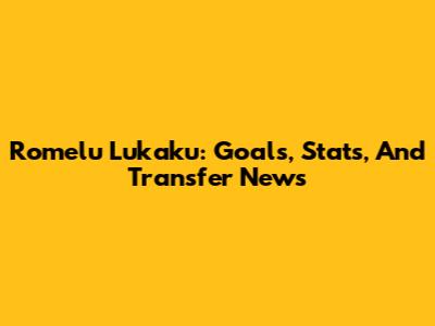 Romelu Lukaku: Goals, Stats, And Transfer News