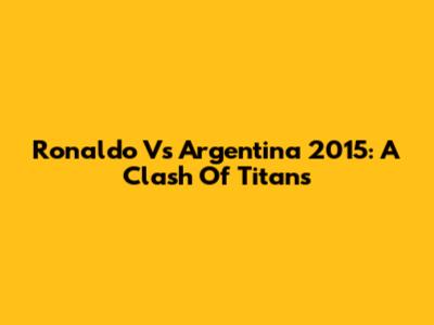 Ronaldo Vs Argentina 2015: A Clash Of Titans